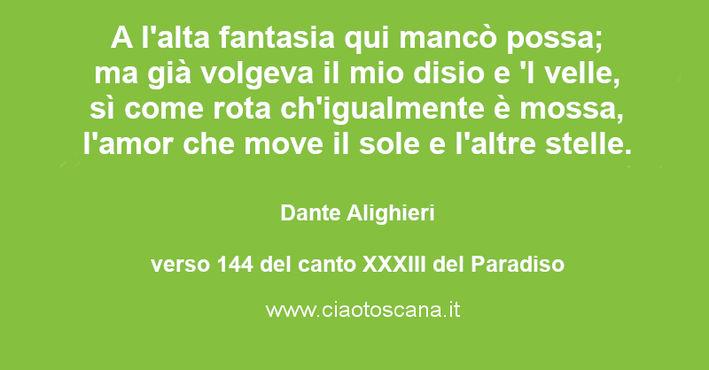 A l'alta fantasia qui mancò possa; ma già volgeva il mio disio e 'l velle, sì come rota ch'igualmente è mossa, l'amor che move il sole e l'altre stelle.